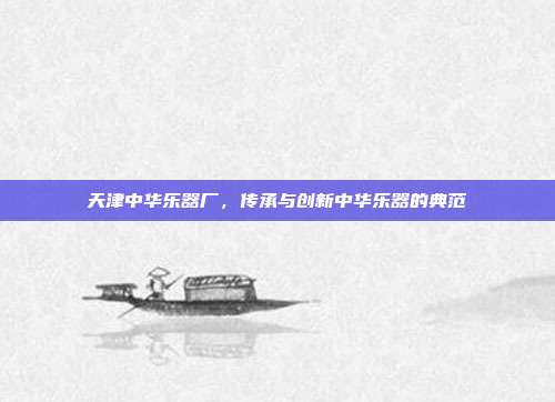 天津中华乐器厂,传承与创新中华乐器的典范