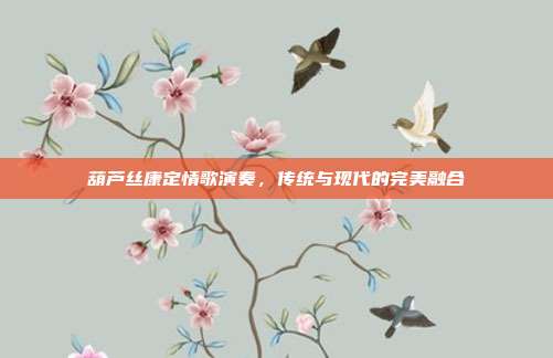 葫芦丝康定情歌演奏,传统与现代的完美融合