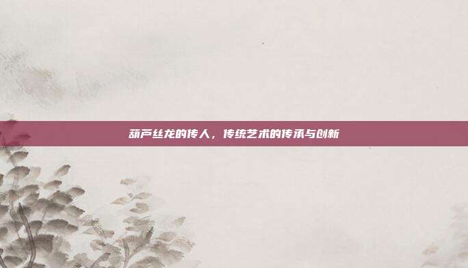 葫芦丝龙的传人,传统艺术的传承与创新