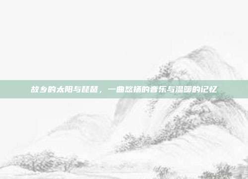 故乡的太阳与琵琶,一曲悠扬的音乐与温暖的记忆