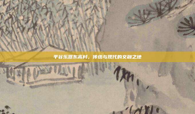 平谷乐器东高村,传统与现代的交融之地