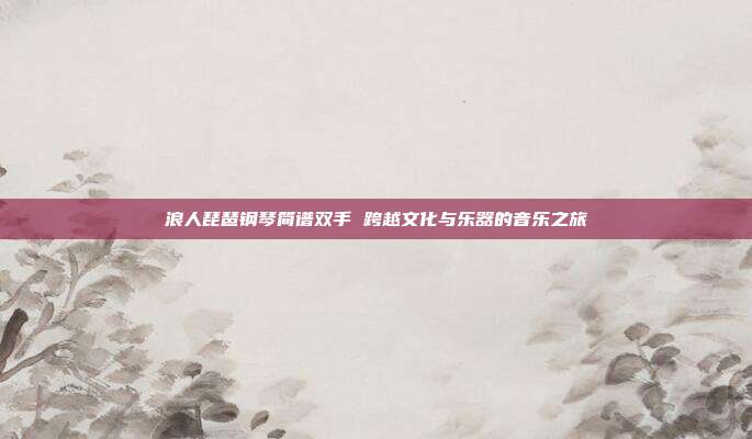 浪人琵琶钢琴简谱双手 跨越文化与乐器的音乐之旅