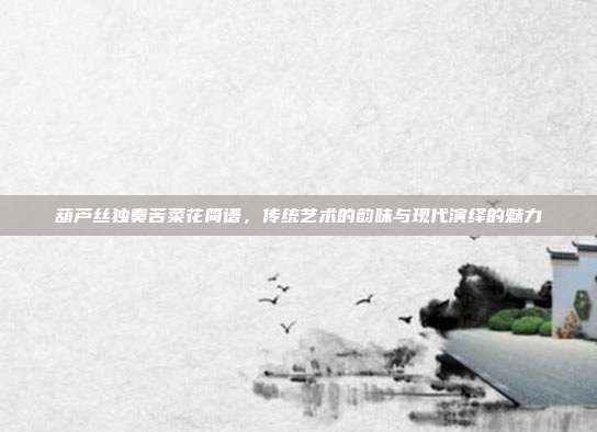 葫芦丝独奏苦菜花简谱,传统艺术的韵味与现代演绎的魅力