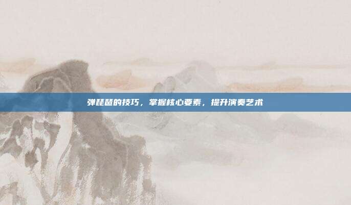 弹琵琶的技巧,掌握核心要素,提升演奏艺术