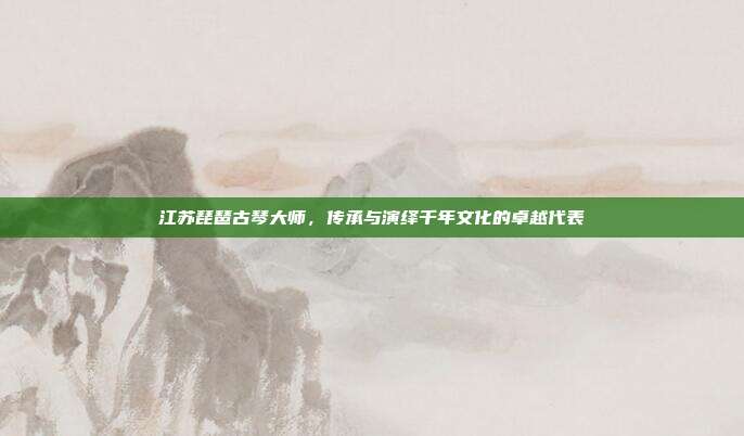 江苏琵琶古琴大师，传承与演绎千年文化的卓越代表