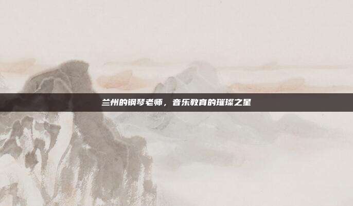 兰州的钢琴老师,音乐教育的璀璨之星