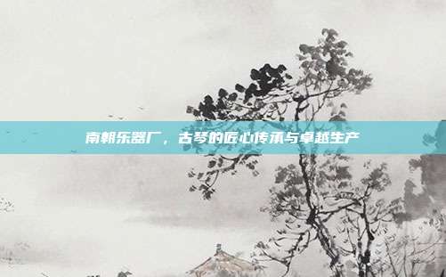 南朝乐器厂，古琴的匠心传承与卓越生产