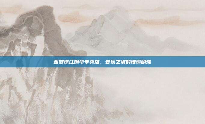 西安珠江钢琴专卖店,音乐之城的璀璨明珠