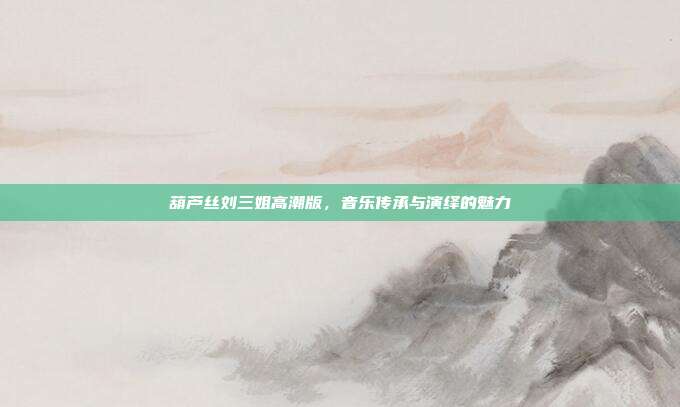 葫芦丝刘三姐高潮版,音乐传承与演绎的魅力