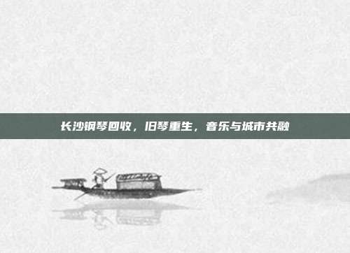 长沙钢琴回收,旧琴重生,音乐与城市共融