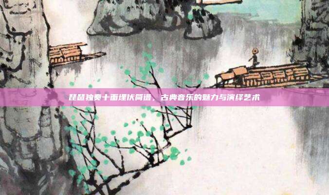 琵琶独奏十面埋伏简谱,古典音乐的魅力与演绎艺术
