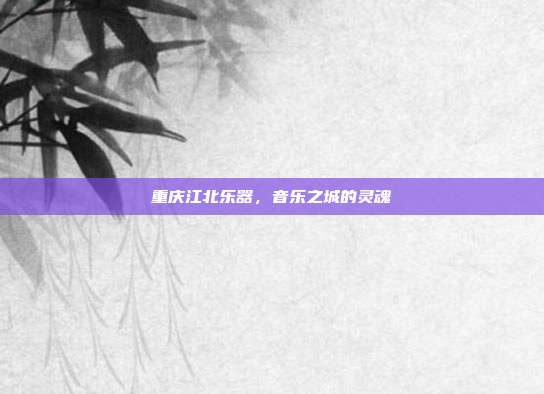 重庆江北乐器,音乐之城的灵魂