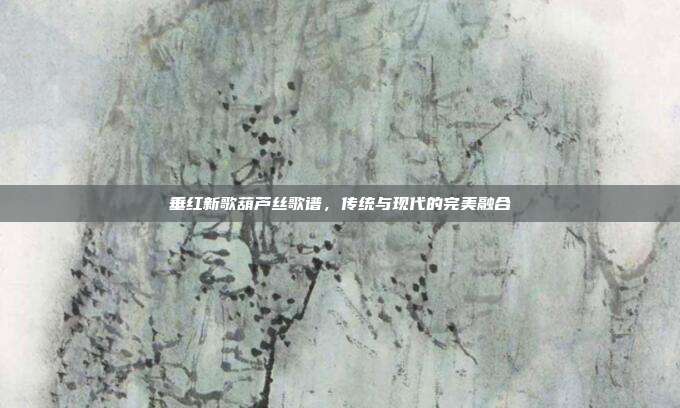 垂红新歌葫芦丝歌谱,传统与现代的完美融合