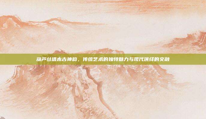 葫芦丝谱木古神韵，传统艺术的独特魅力与现代演绎的交融