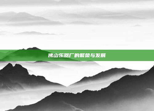 佛山乐器厂的繁荣与发展