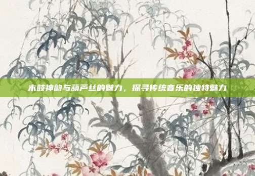 木鼓神韵与葫芦丝的魅力,探寻传统音乐的独特魅力