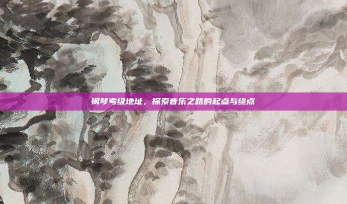钢琴考级地址，探索音乐之路的起点与终点