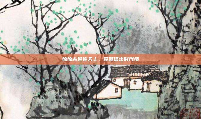 绵绵古道连天上,琵琶谱出时代情