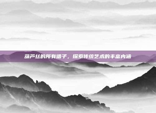 葫芦丝的所有谱子,探索传统艺术的丰富内涵