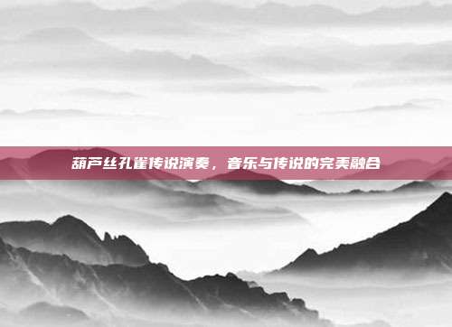 葫芦丝孔雀传说演奏，音乐与传说的完美融合
