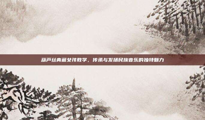 葫芦丝青藏女孩教学,传承与发扬民族音乐的独特魅力