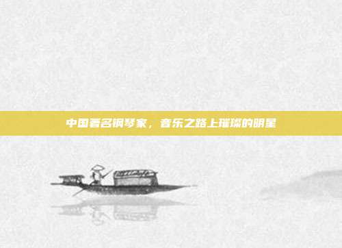 中国著名钢琴家,音乐之路上璀璨的明星