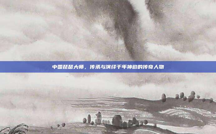 中国琵琶大师，传承与演绎千年神韵的传奇人物