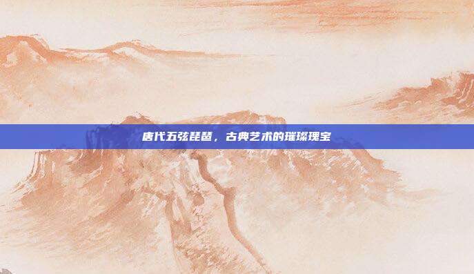 唐代五弦琵琶,古典艺术的璀璨瑰宝