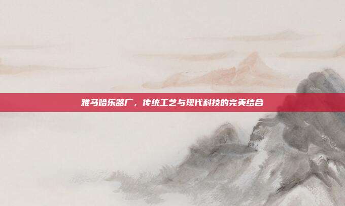 雅马哈乐器厂,传统工艺与现代科技的完美结合