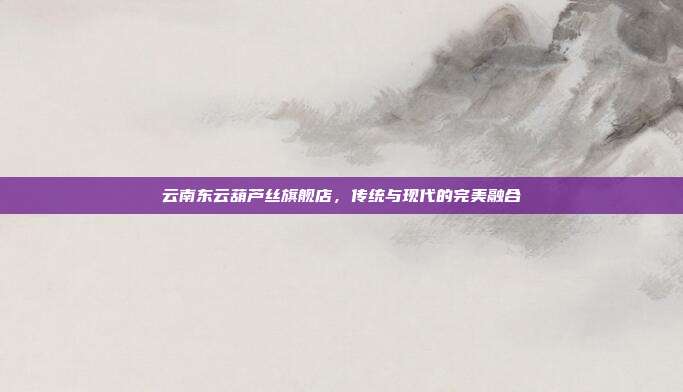 云南东云葫芦丝旗舰店,传统与现代的完美融合