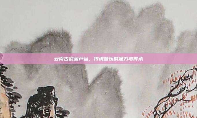 云南古韵葫芦丝,传统音乐的魅力与传承