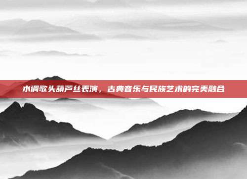 水调歌头葫芦丝表演,古典音乐与民族艺术的完美融合