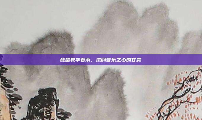 琵琶教学春雨,滋润音乐之心的甘霖