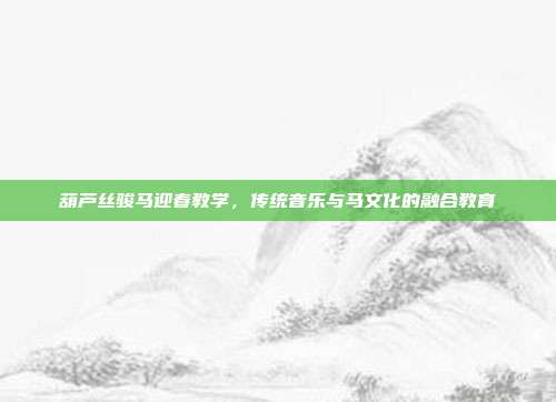葫芦丝骏马迎春教学,传统音乐与马文化的融合教育