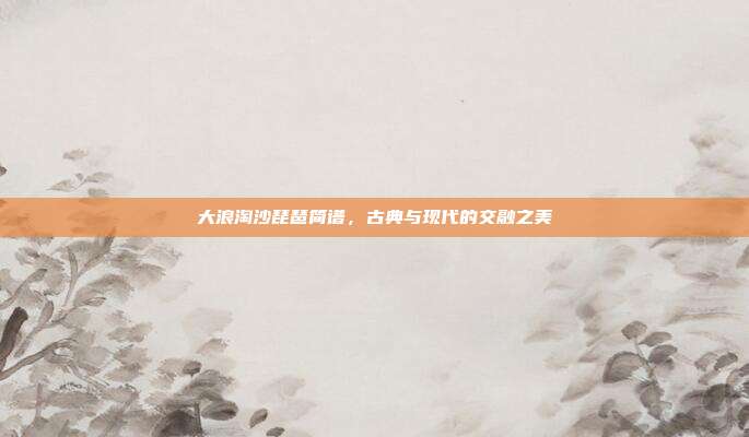 大浪淘沙琵琶简谱,古典与现代的交融之美