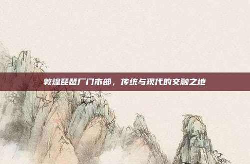 敦煌琵琶厂门市部,传统与现代的交融之地