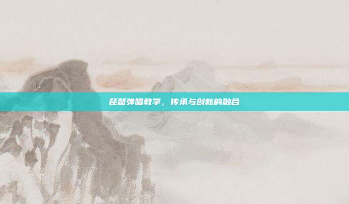 琵琶弹唱教学,传承与创新的融合