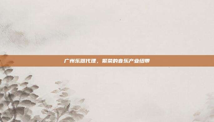 广州乐器代理，繁荣的音乐产业纽带