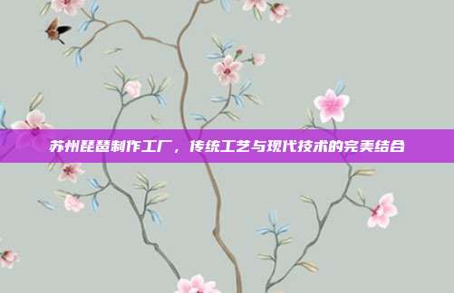 苏州琵琶制作工厂,传统工艺与现代技术的完美结合
