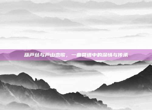 葫芦丝与芦山恋歌，一曲简谱中的深情与传承