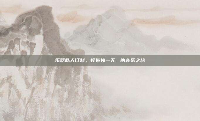 乐器私人订制,打造独一无二的音乐之旅