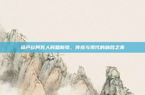 葫芦丝阿瓦人民唱新歌,传统与现代的融合之美