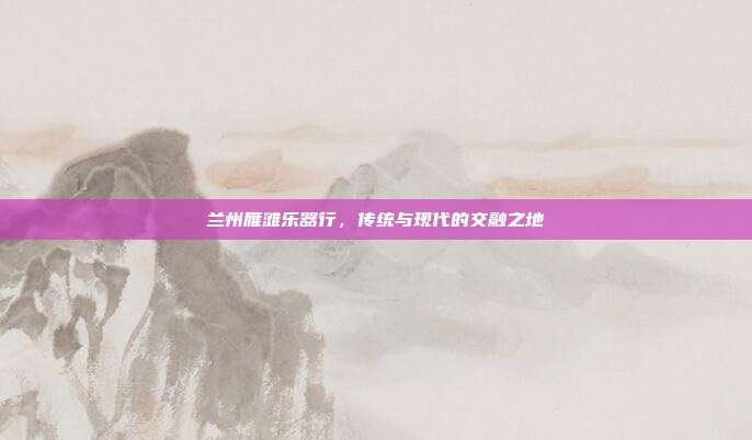 兰州雁滩乐器行,传统与现代的交融之地