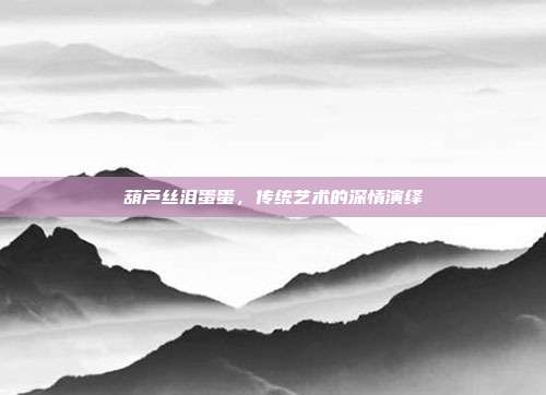 葫芦丝泪蛋蛋，传统艺术的深情演绎