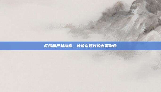 红嫂葫芦丝独奏，传统与现代的完美融合