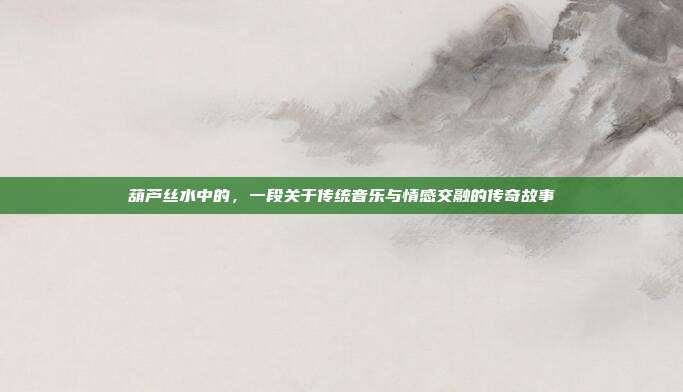 葫芦丝水中的,一段关于传统音乐与情感交融的传奇故事