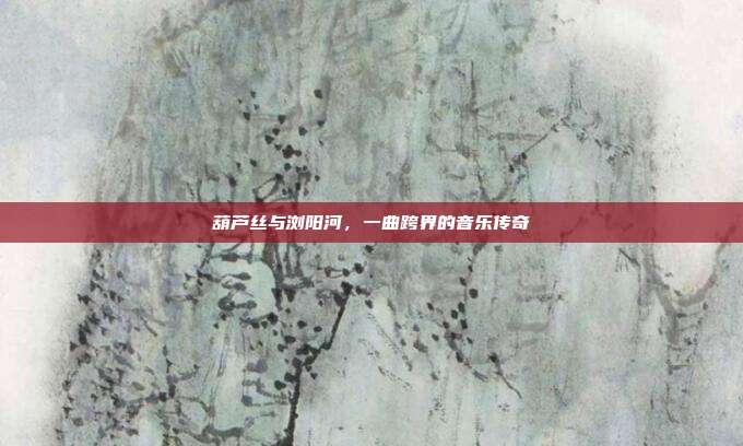 葫芦丝与浏阳河,一曲跨界的音乐传奇