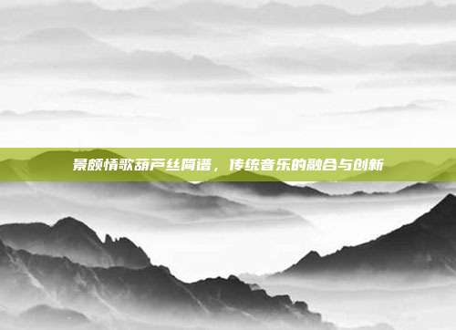 景颇情歌葫芦丝简谱,传统音乐的融合与创新