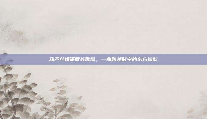 葫芦丝情深意长歌谱，一曲跨越时空的东方神韵