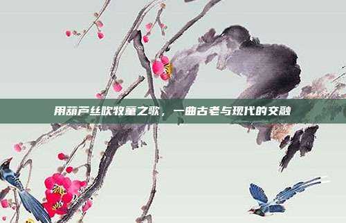 用葫芦丝吹牧童之歌，一曲古老与现代的交融